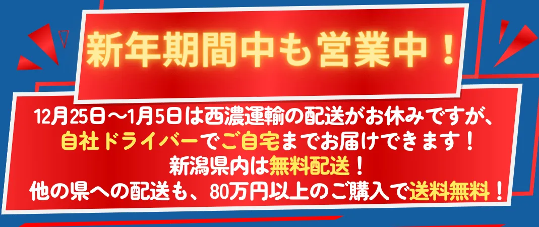 新年期間中も営業中！  年末年始（12月25日～1月5日）は西濃運輸の配送がお休みですが、私たちの「自社ドライバー」でご自宅までお届けできます！ 新潟県内は無料配送！ 他の県への配送も、80万円以上のご購入で送料無料！ さらに、送料無料キャンペーン中！お気軽にお問い合わせください！